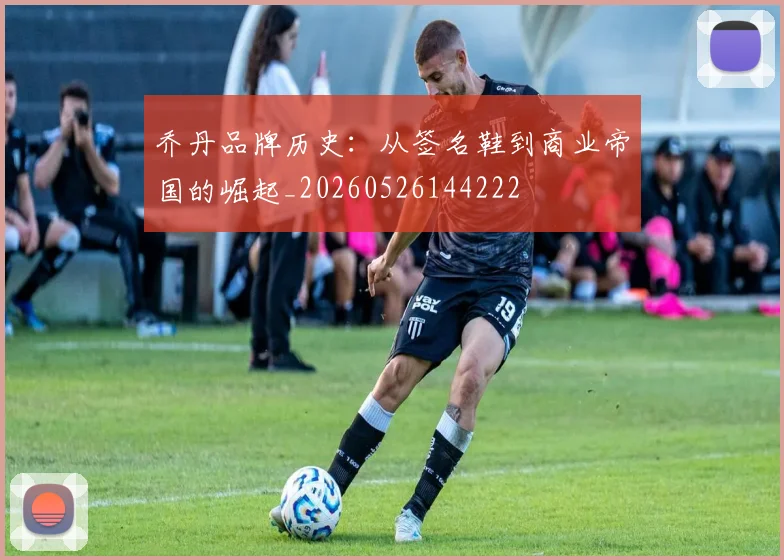 乔丹品牌历史:从签名鞋到商业帝国的崛起_20260526144222