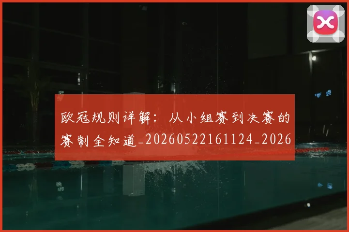 欧冠规则详解:从小组赛到决赛的赛制全知道_20260522161124_20260610170001