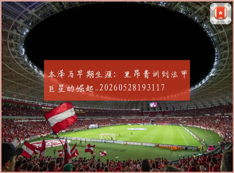 本泽马早期生涯：里昂青训到法甲巨星的崛起_20260528193117