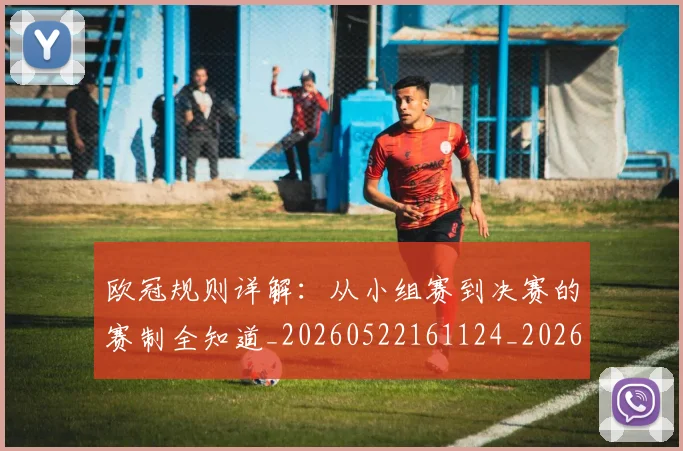 欧冠规则详解:从小组赛到决赛的赛制全知道_20260522161124_20260610170001