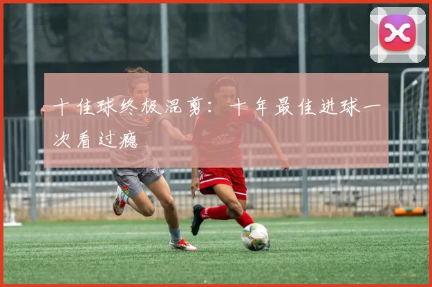 十佳球终极混剪:十年最佳进球一次看过瘾