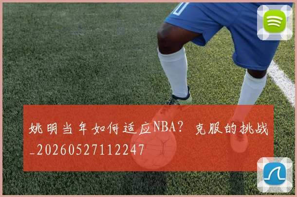 姚明当年如何适应NBA？克服的挑战_20260527112247
