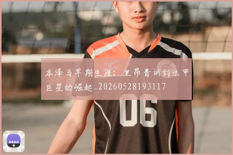 本泽马早期生涯：里昂青训到法甲巨星的崛起_20260528193117