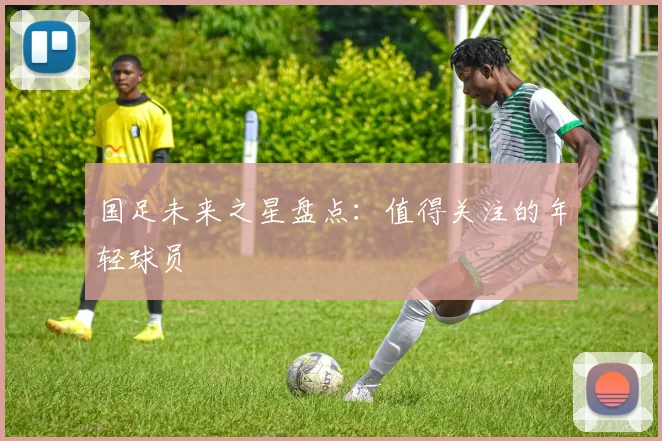 国足未来之星盘点:值得关注的年轻球员